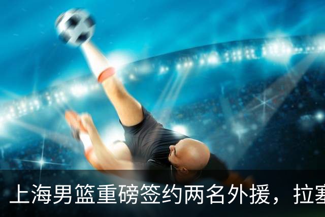 上海男篮重磅签约两名外援，拉塞尔加盟引发关注！
