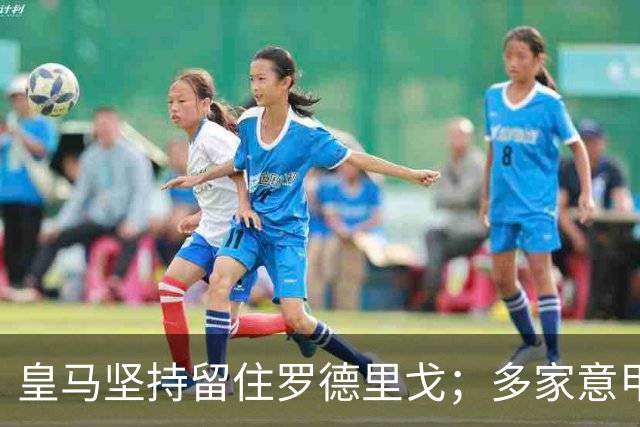 皇马坚持留住罗德里戈；多家意甲豪门锁定恩德里克目标